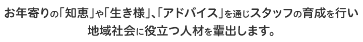 お年寄りの「知恵」や「生き様」、「アドバイス」を通じスタッフの育成を行い地域社会に役立つ人材を輩出します。