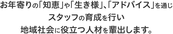 お年寄りの「知恵」や「生き様」、「アドバイス」を通じスタッフの育成を行い地域社会に役立つ人材を輩出します。